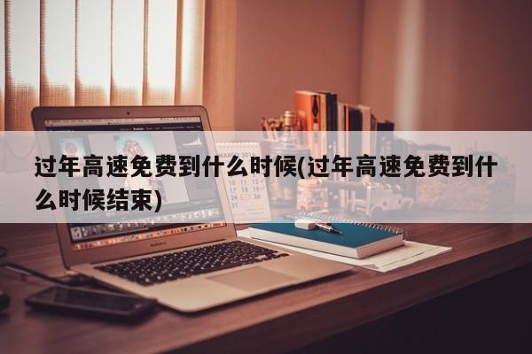 过年高速免费到什么时候(过年高速免费到什么时候结束)