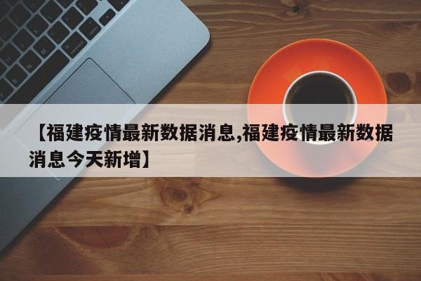 【福建疫情最新数据消息,福建疫情最新数据消息今天新增】