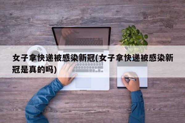 女子拿快递被感染新冠(女子拿快递被感染新冠是真的吗)