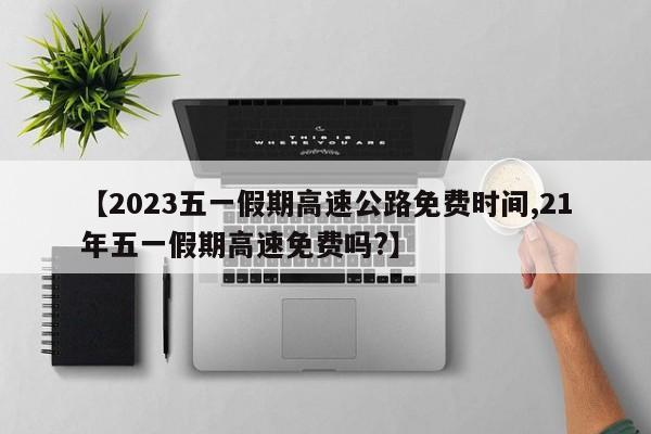 【2023五一假期高速公路免费时间,21年五一假期高速免费吗?】