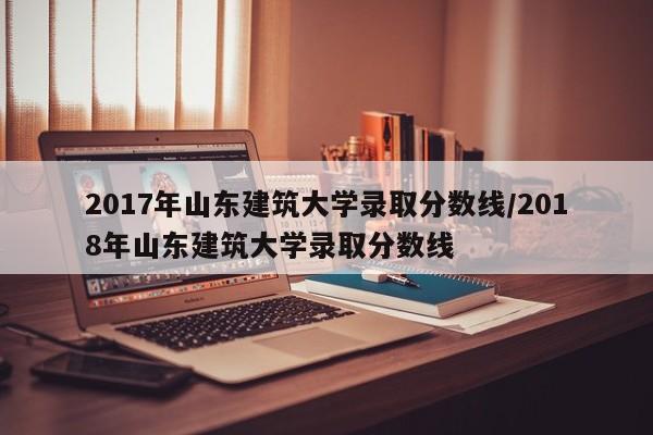 2017年山东建筑大学录取分数线/2018年山东建筑大学录取分数线