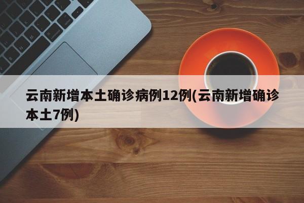 云南新增本土确诊病例12例(云南新增确诊本土7例)
