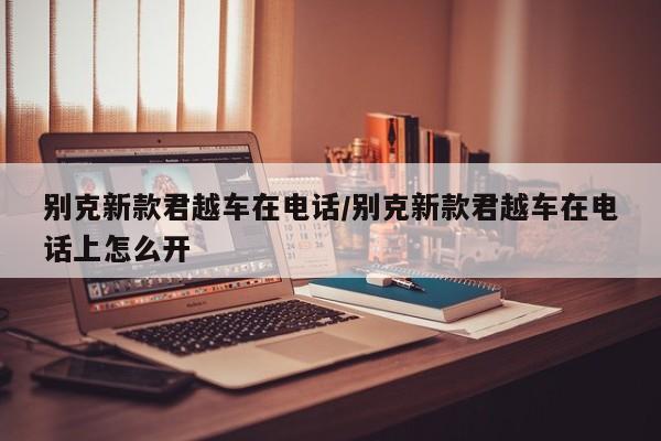 别克新款君越车在电话/别克新款君越车在电话上怎么开