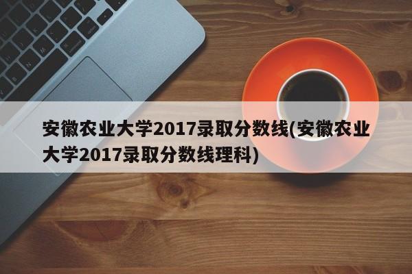 安徽农业大学2017录取分数线(安徽农业大学2017录取分数线理科)