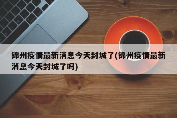 锦州疫情最新消息今天封城了(锦州疫情最新消息今天封城了吗)