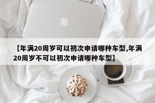 【年满20周岁可以初次申请哪种车型,年满20周岁不可以初次申请哪种车型】