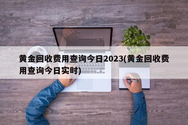 黄金回收费用查询今日2023(黄金回收费用查询今日实时)