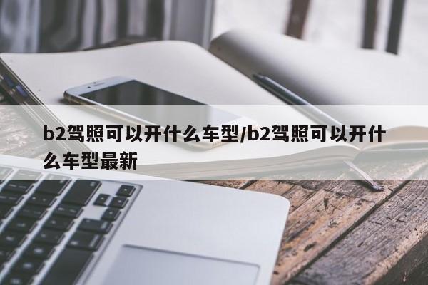 b2驾照可以开什么车型/b2驾照可以开什么车型最新