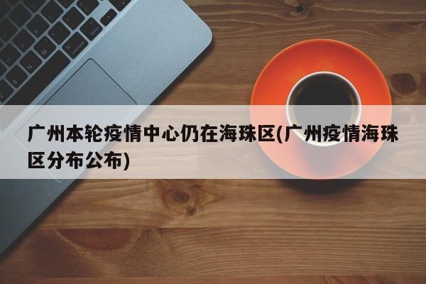 广州本轮疫情中心仍在海珠区(广州疫情海珠区分布公布)
