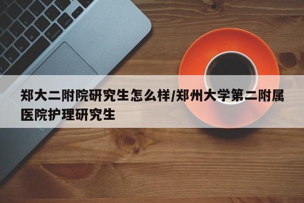 郑大二附院研究生怎么样/郑州大学第二附属医院护理研究生