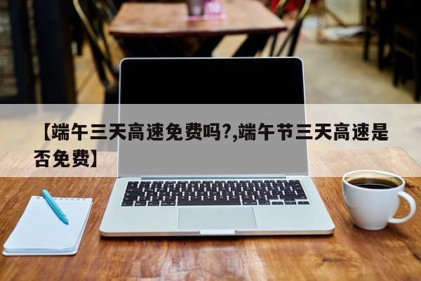 【端午三天高速免费吗?,端午节三天高速是否免费】