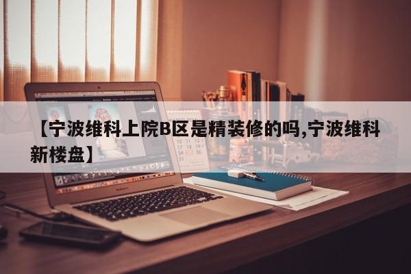 【宁波维科上院B区是精装修的吗,宁波维科新楼盘】