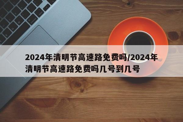 2024年清明节高速路免费吗/2024年清明节高速路免费吗几号到几号