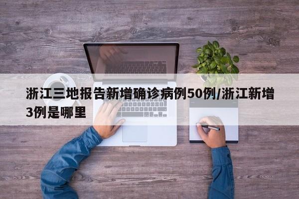 浙江三地报告新增确诊病例50例/浙江新增3例是哪里