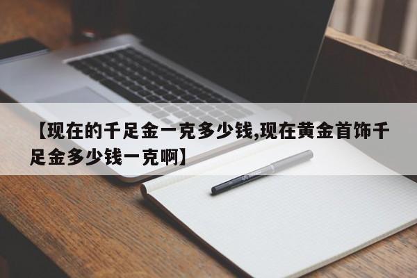 【现在的千足金一克多少钱,现在黄金首饰千足金多少钱一克啊】