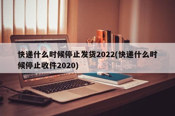 快递什么时候停止发货2022(快递什么时候停止收件2020)