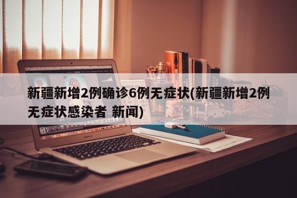 新疆新增2例确诊6例无症状(新疆新增2例无症状感染者 新闻)