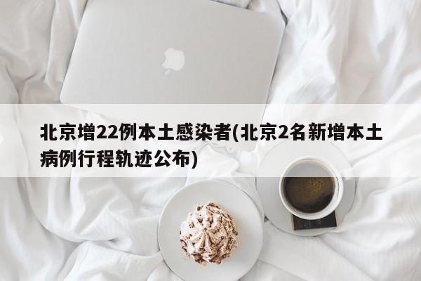 北京增22例本土感染者(北京2名新增本土病例行程轨迹公布)