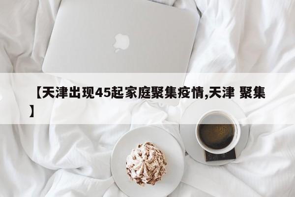 【天津出现45起家庭聚集疫情,天津 聚集】