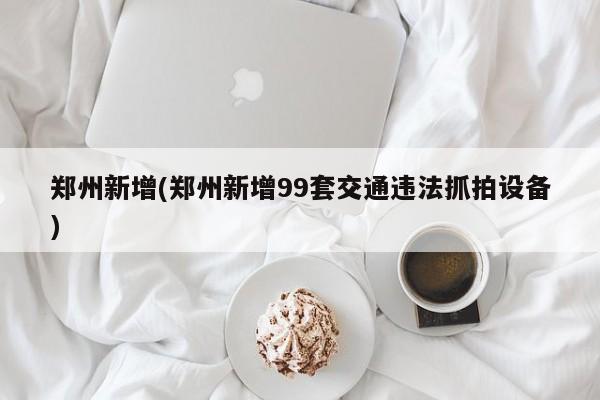 郑州新增(郑州新增99套交通违法抓拍设备)