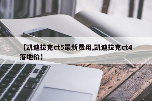 【凯迪拉克ct5最新费用,凯迪拉克ct4落地价】