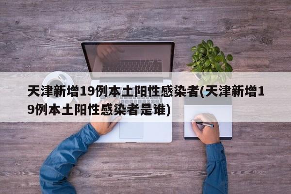 天津新增19例本土阳性感染者(天津新增19例本土阳性感染者是谁)