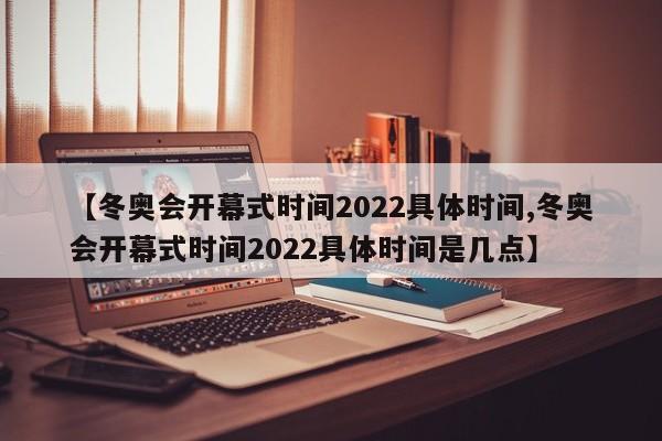 【冬奥会开幕式时间2022具体时间,冬奥会开幕式时间2022具体时间是几点】