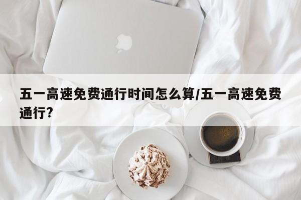 五一高速免费通行时间怎么算/五一高速免费通行?