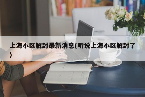 上海小区解封最新消息(听说上海小区解封了)