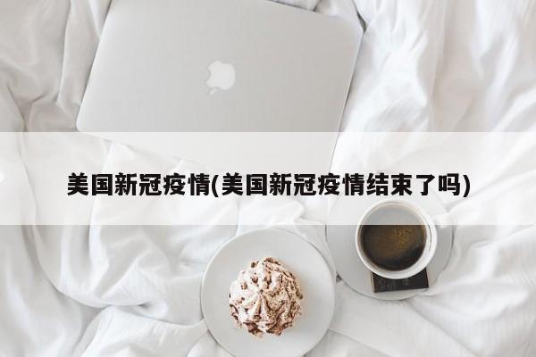 美国新冠疫情(美国新冠疫情结束了吗)