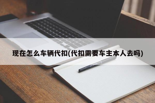 现在怎么车辆代扣(代扣需要车主本人去吗)