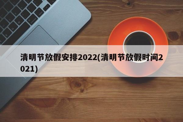 清明节放假安排2022(清明节放假时间2021)