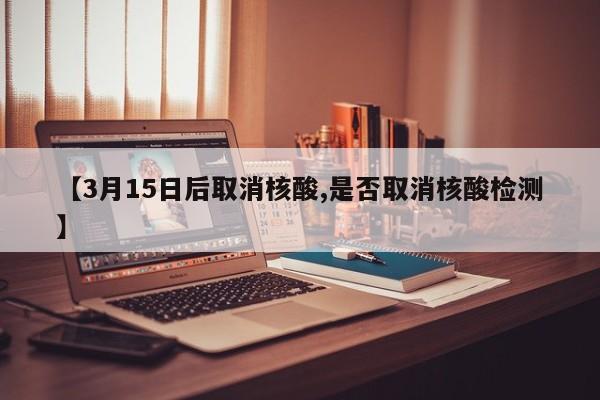 【3月15日后取消核酸,是否取消核酸检测】