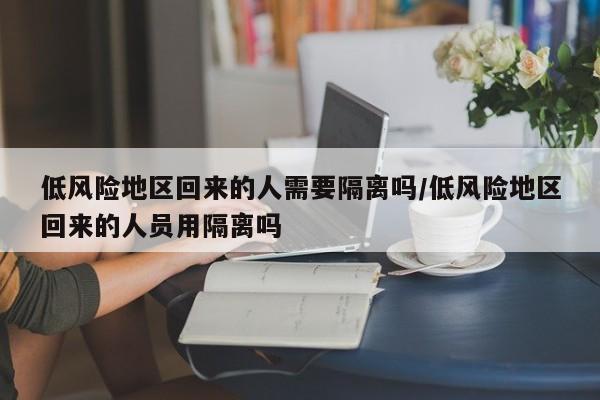 低风险地区回来的人需要隔离吗/低风险地区回来的人员用隔离吗