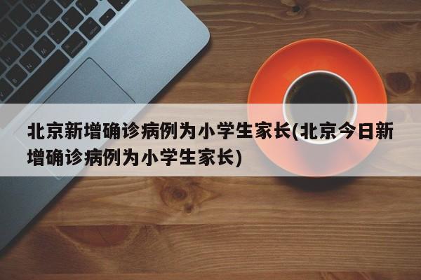 北京新增确诊病例为小学生家长(北京今日新增确诊病例为小学生家长)