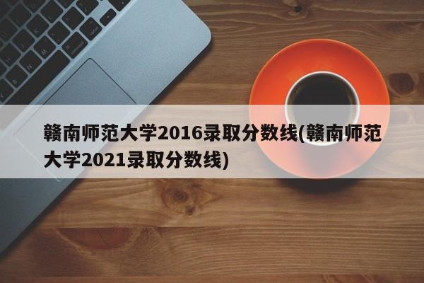 赣南师范大学2016录取分数线(赣南师范大学2021录取分数线)