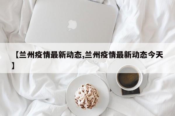 【兰州疫情最新动态,兰州疫情最新动态今天】