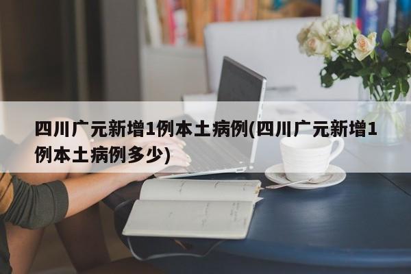 四川广元新增1例本土病例(四川广元新增1例本土病例多少)