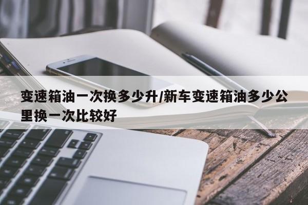 变速箱油一次换多少升/新车变速箱油多少公里换一次比较好