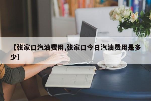 【张家口汽油费用,张家口今日汽油费用是多少】