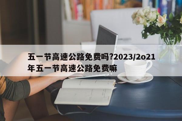 五一节高速公路免费吗?2023/2o21年五一节高速公路免费嘛