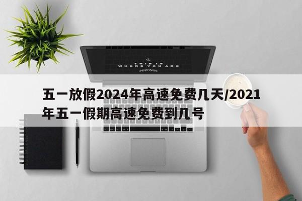 五一放假2024年高速免费几天/2021年五一假期高速免费到几号