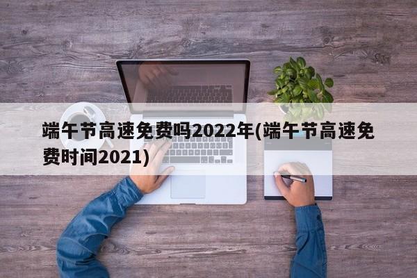 端午节高速免费吗2022年(端午节高速免费时间2021)
