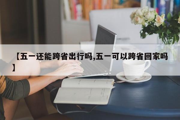 【五一还能跨省出行吗,五一可以跨省回家吗】