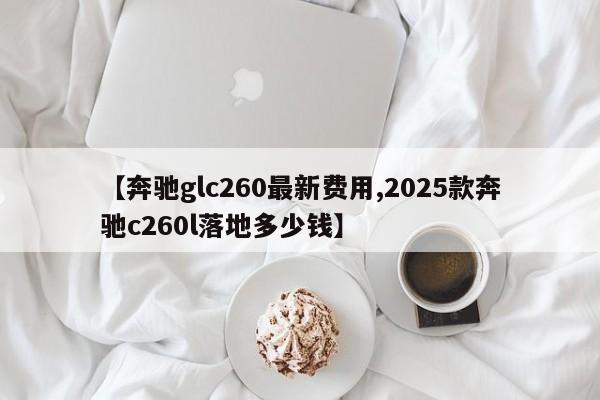 【奔驰glc260最新费用,2025款奔驰c260l落地多少钱】