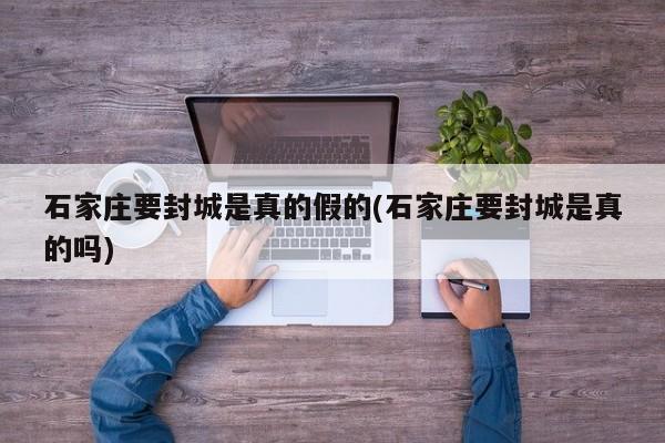 石家庄要封城是真的假的(石家庄要封城是真的吗)