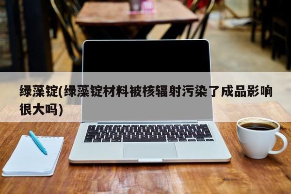 绿藻锭(绿藻锭材料被核辐射污染了成品影响很大吗)