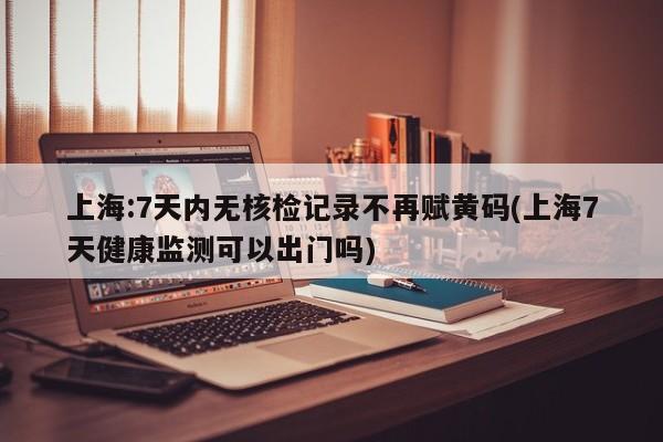 上海:7天内无核检记录不再赋黄码(上海7天健康监测可以出门吗)