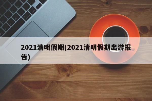 2021清明假期(2021清明假期出游报告)