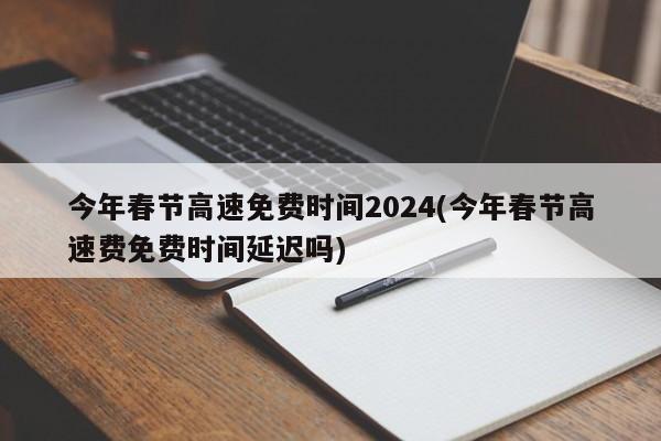 今年春节高速免费时间2024(今年春节高速费免费时间延迟吗)